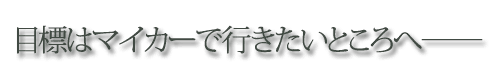 目標はマイカーで行きたいところへ